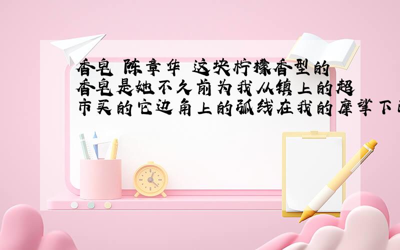 香皂 陈章华 这块柠檬香型的香皂是她不久前为我从镇上的超市买的它边角上的弧线在我的摩挲下已变成了她溜滑的双肩她总是给我买