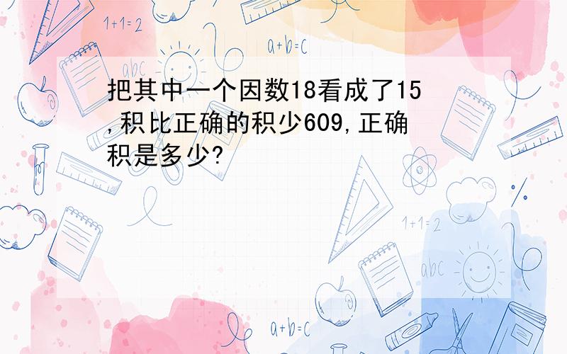 把其中一个因数18看成了15,积比正确的积少609,正确积是多少?