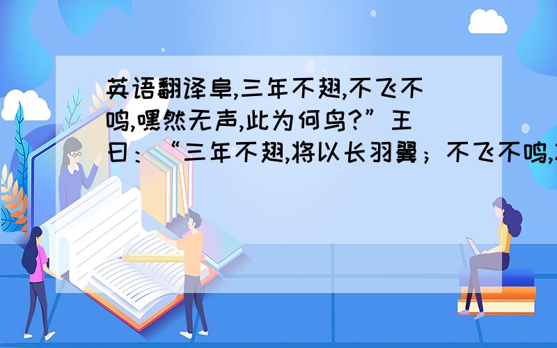 英语翻译阜,三年不翅,不飞不鸣,嘿然无声,此为何鸟?”王曰：“三年不翅,将以长羽翼；不飞不鸣,将以观民则.虽无飞,飞必冲