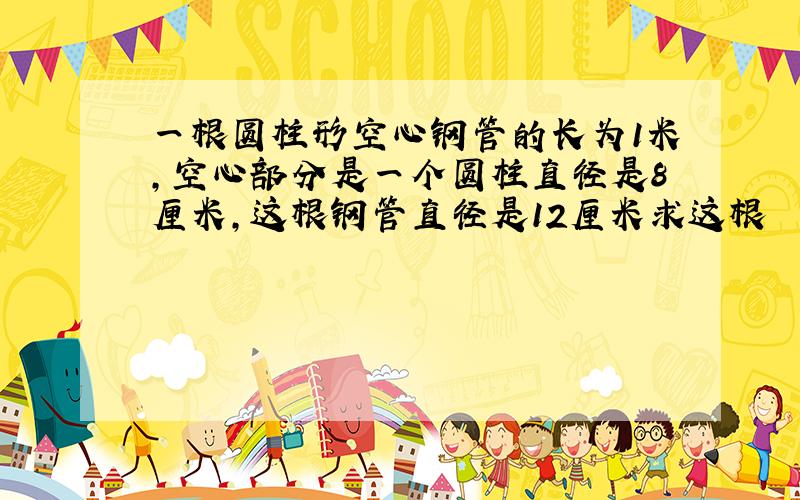 一根圆柱形空心钢管的长为1米,空心部分是一个圆柱直径是8厘米,这根钢管直径是12厘米求这根