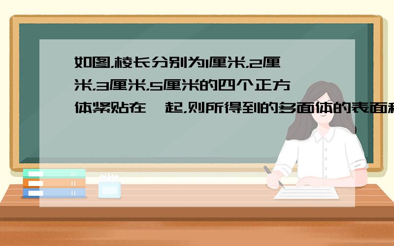 如图，棱长分别为1厘米，2厘米，3厘米，5厘米的四个正方体紧贴在一起，则所得到的多面体的表面积和体积各是多少？