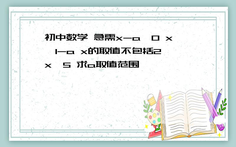 初中数学 急需x-a＞0 x≤1-a x的取值不包括2≤x＜5 求a取值范围