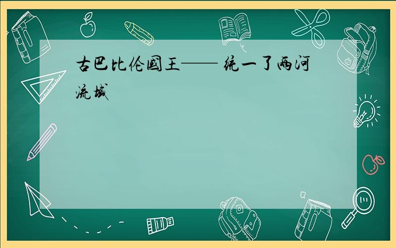 古巴比伦国王—— 统一了两河流域