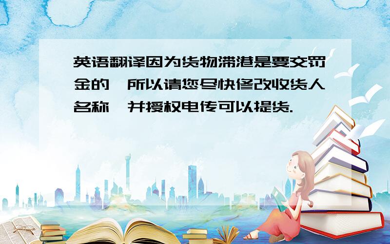 英语翻译因为货物滞港是要交罚金的,所以请您尽快修改收货人名称,并授权电传可以提货.