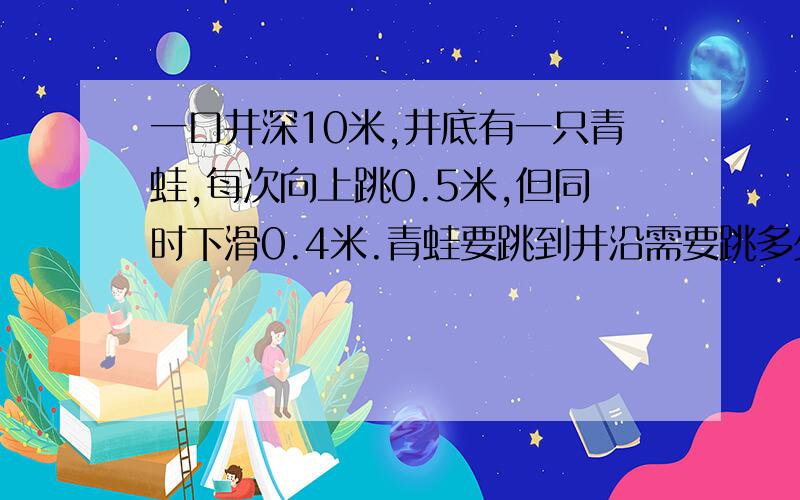 一口井深10米,井底有一只青蛙,每次向上跳0.5米,但同时下滑0.4米.青蛙要跳到井沿需要跳多少次?