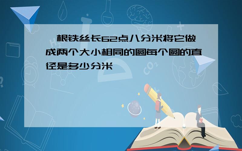 一根铁丝长62点八分米将它做成两个大小相同的圆每个圆的直径是多少分米