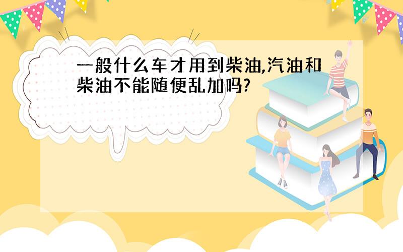 一般什么车才用到柴油,汽油和柴油不能随便乱加吗?