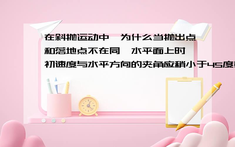 在斜抛运动中,为什么当抛出点和落地点不在同一水平面上时,初速度与水平方向的夹角应稍小于45度射程才最