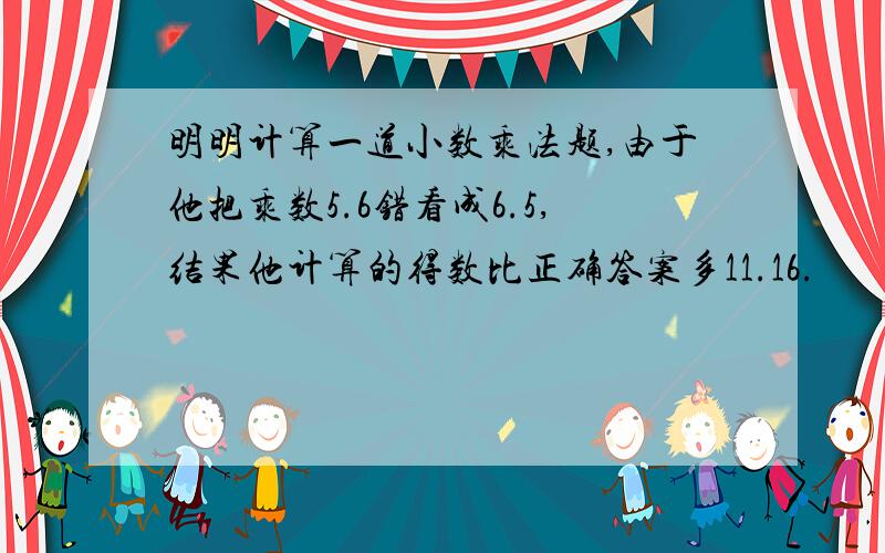 明明计算一道小数乘法题,由于他把乘数5.6错看成6.5,结果他计算的得数比正确答案多11.16.