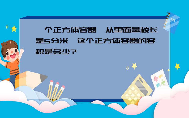 一个正方体容器,从里面量棱长是5分米,这个正方体容器的容积是多少?