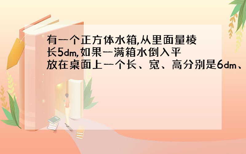 有一个正方体水箱,从里面量棱长5dm,如果一满箱水倒入平放在桌面上一个长、宽、高分别是6dm、4dm、10dm的