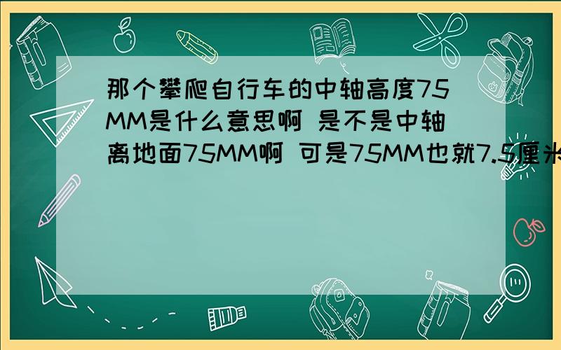 那个攀爬自行车的中轴高度75MM是什么意思啊 是不是中轴离地面75MM啊 可是75MM也就7.5厘米啊 不会才那么低