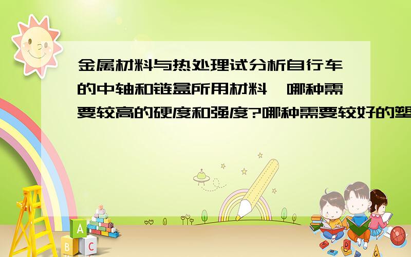 金属材料与热处理试分析自行车的中轴和链盒所用材料,哪种需要较高的硬度和强度?哪种需要较好的塑性和韧性?为什么?