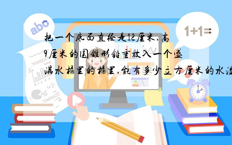 把一个底面直径是12厘米,高9厘米的圆锥形铅垂放入一个盛满水桶里的桶里,能有多少立方厘米的水溢出桶外