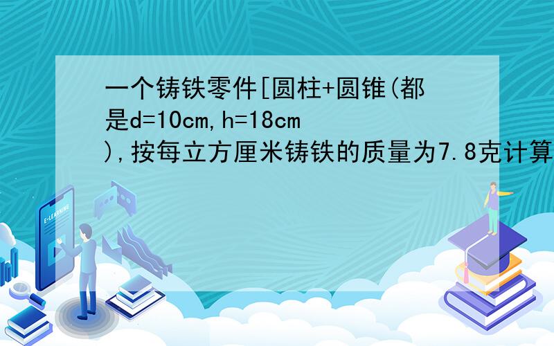 一个铸铁零件[圆柱+圆锥(都是d=10cm,h=18cm),按每立方厘米铸铁的质量为7.8克计算,