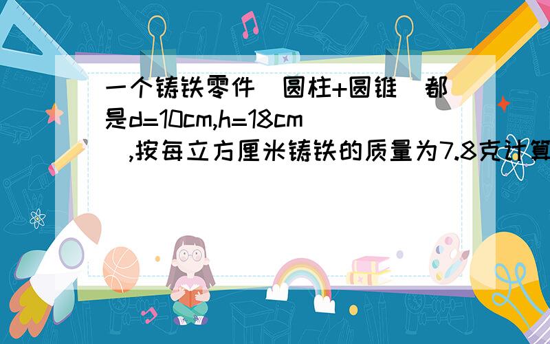 一个铸铁零件[圆柱+圆锥(都是d=10cm,h=18cm),按每立方厘米铸铁的质量为7.8克计算,这个铸铁零件的质量是多