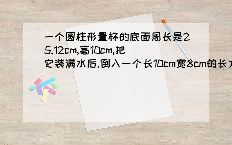 一个圆柱形量杯的底面周长是25.12cm,高10cm,把它装满水后,倒入一个长10cm宽8cm的长方体容器,水没溢出