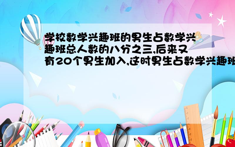 学校数学兴趣班的男生占数学兴趣班总人数的八分之三,后来又有20个男生加入,这时男生占数学兴趣班总人数的十二分之七.数学兴