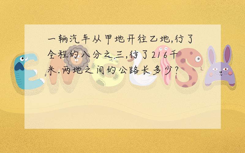 一辆汽车从甲地开往乙地,行了全程的八分之三,行了216千米.两地之间的公路长多少?