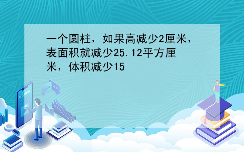 一个圆柱，如果高减少2厘米，表面积就减少25.12平方厘米，体积减少15