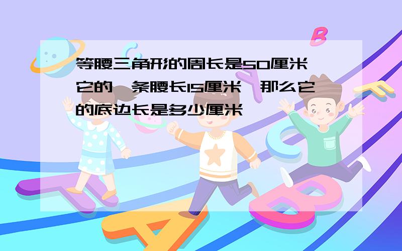 等腰三角形的周长是50厘米,它的一条腰长15厘米,那么它的底边长是多少厘米