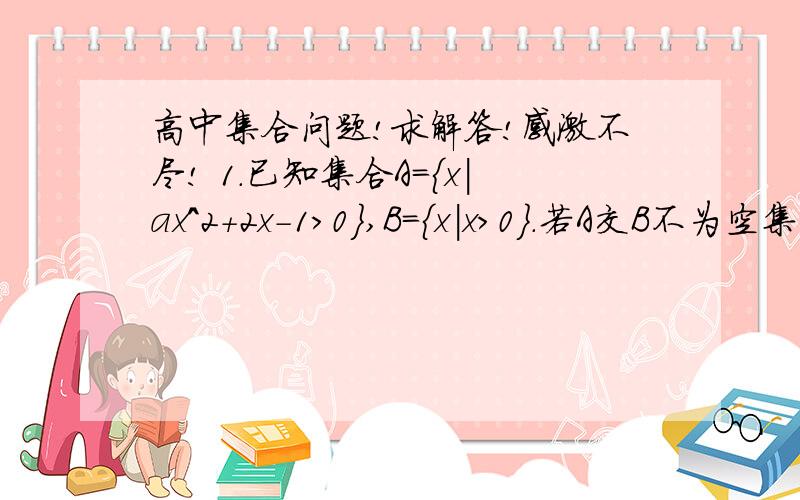 高中集合问题!求解答!感激不尽! 1.已知集合A={x|ax^2+2x-1>0},B={x|x>0}.若A交B不为空集,