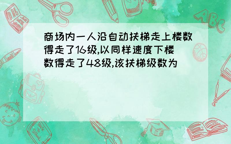 商场内一人沿自动扶梯走上楼数得走了16级,以同样速度下楼数得走了48级,该扶梯级数为