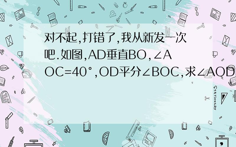 对不起,打错了,我从新发一次吧.如图,AD垂直BO,∠AOC=40°,OD平分∠BOC,求∠AOD的度数.