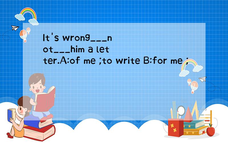 It's wrong___not___him a letter.A:of me ;to write B:for me ;