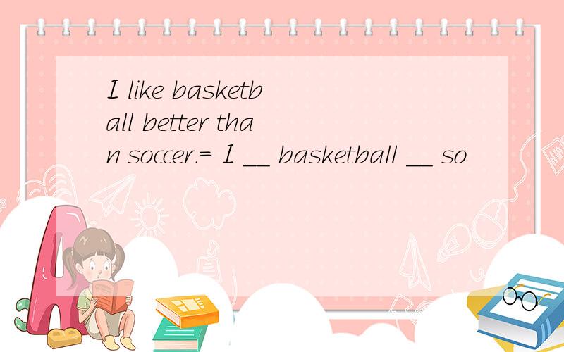 I like basketball better than soccer.= I ＿＿ basketball ＿＿ so