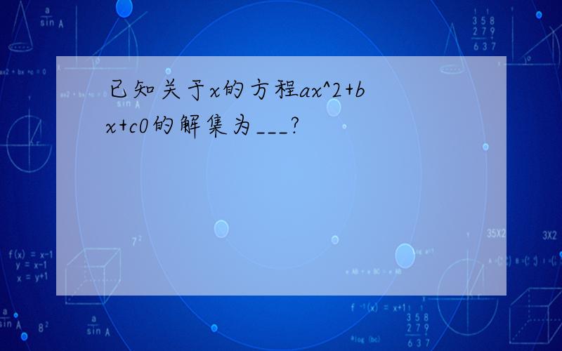 已知关于x的方程ax^2+bx+c0的解集为___?