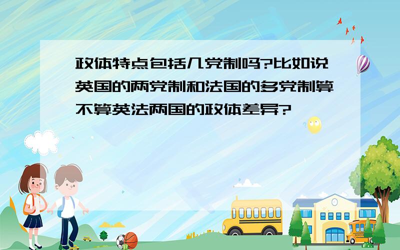 政体特点包括几党制吗?比如说英国的两党制和法国的多党制算不算英法两国的政体差异?