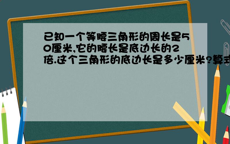 已知一个等腰三角形的周长是50厘米,它的腰长是底边长的2倍.这个三角形的底边长是多少厘米?算式