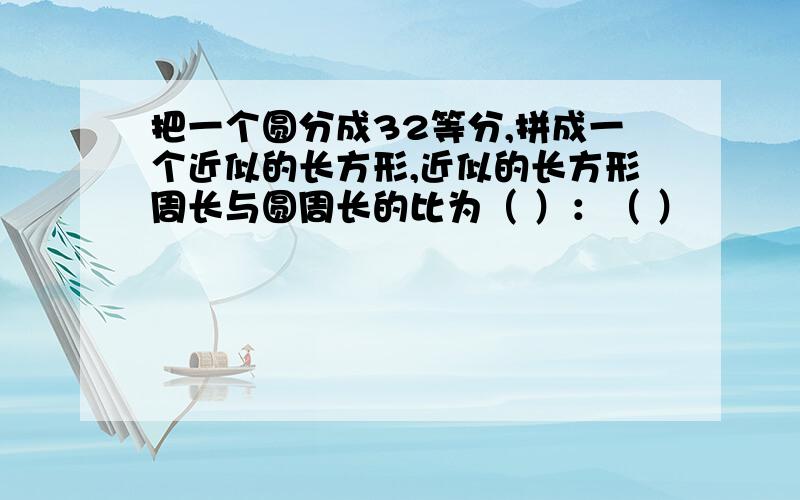 把一个圆分成32等分,拼成一个近似的长方形,近似的长方形周长与圆周长的比为（ ）：（ ）