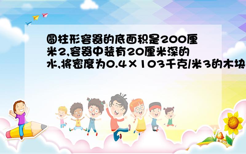 圆柱形容器的底面积是200厘米2,容器中装有20厘米深的水,将密度为0.4×103千克/米3的木块投入水中静止后,