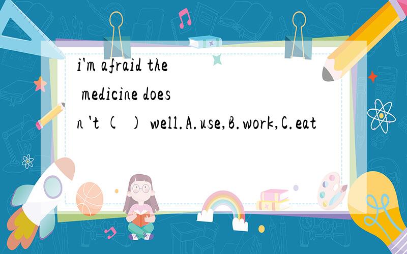 i'm afraid the medicine doesn 't ( ) well.A.use,B.work,C.eat