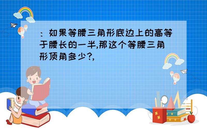 ：如果等腰三角形底边上的高等于腰长的一半,那这个等腰三角形顶角多少?,