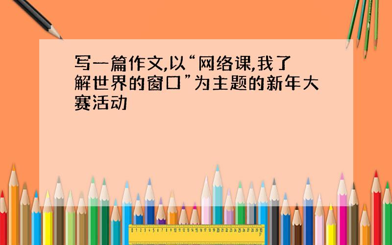 写一篇作文,以“网络课,我了解世界的窗口”为主题的新年大赛活动