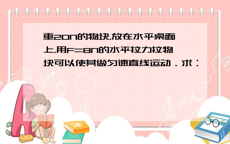 重20N的物块，放在水平桌面上，用F=8N的水平拉力拉物块可以使其做匀速直线运动．求：