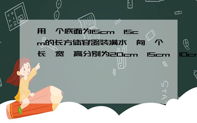 用一个底面为15cm×15cm的长方体容器装满水,向一个长、宽、高分别为20cm、15cm、10cm的长方体铁盒内倒水,