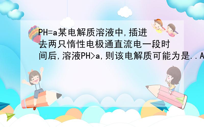 PH=a某电解质溶液中,插进去两只惰性电极通直流电一段时间后,溶液PH>a,则该电解质可能为是..A.NaCl B.H2