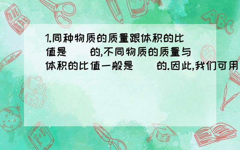 1.同种物质的质量跟体积的比值是（）的,不同物质的质量与体积的比值一般是（）的.因此,我们可用质量与体积的比值,即以（）