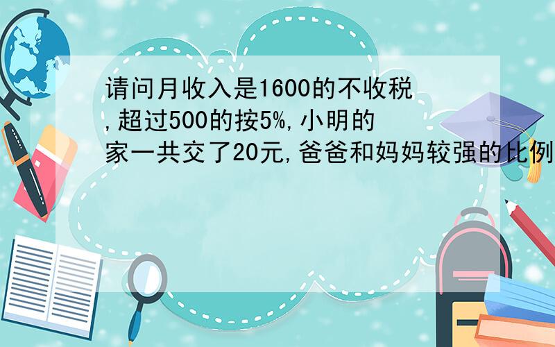 请问月收入是1600的不收税,超过500的按5%,小明的家一共交了20元,爸爸和妈妈较强的比例4：3爸妈月收入