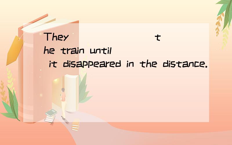 They _______ the train until it disappeared in the distance.