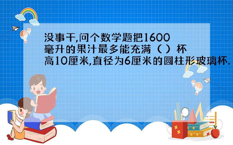 没事干,问个数学题把1600毫升的果汁最多能充满（ ）杯高10厘米,直径为6厘米的圆柱形玻璃杯.