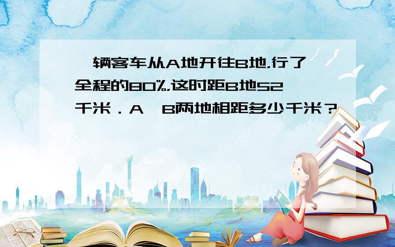 一辆客车从A地开往B地，行了全程的80%，这时距B地52千米．A、B两地相距多少千米？