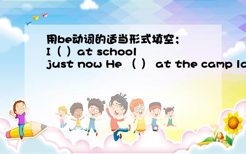 用be动词的适当形式填空； I（ ）at school just now He （ ） at the camp last