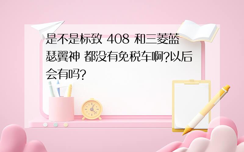 是不是标致 408 和三菱蓝瑟翼神 都没有免税车啊?以后会有吗?