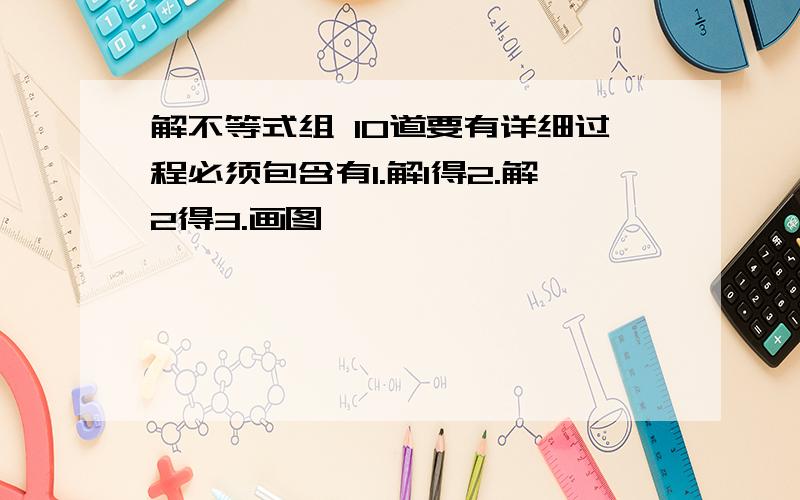 解不等式组 10道要有详细过程必须包含有1.解1得2.解2得3.画图