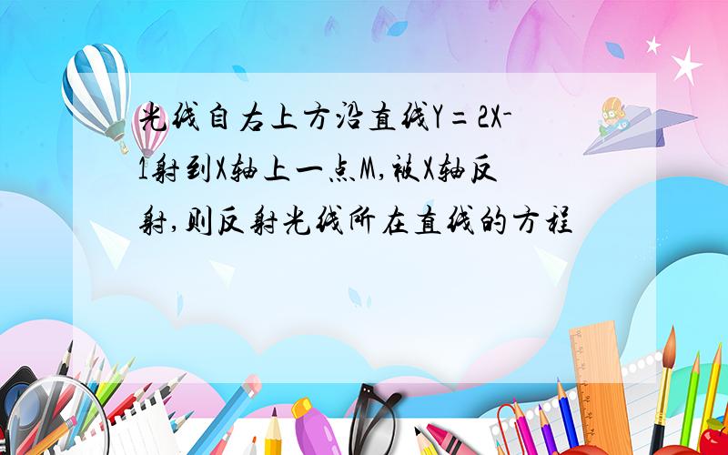 光线自右上方沿直线Y=2X-1射到X轴上一点M,被X轴反射,则反射光线所在直线的方程